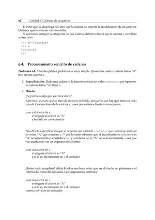 62 Unidad 6. Cadenas de caracteres 
El error que se despliega nos dice que la cadena no soporta la modificación de un carácter. 
Decimos que las cadenas son inmutables. 
Si queremos corregir la ortografía de una cadena, debemos hacer que la cadena a se refiera 
a otro valor: 
 a=Veronika 
 a 
’Veronika’ 
 
6.4. Procesamiento sencillo de cadenas 
Problema 6.1. Nuestro primer problema es muy simple: Queremos contar cuántas letras “A” 
hay en una cadena x. 
1. Especificación: Dada una cadena x, la función retorna un valor contador que represen-ta 
cuántas letras “A” tiene x. 
2. Diseño: 
¿Se parece a algo que ya conocemos? 
Ante todo es claro que se trata de un ciclo definido, porque lo que hay que tratar es cada 
uno de los caracteres de la cadena x, o sea que estamos frente a un esquema: 
para cada letra de x 
averiguar si la letra es “A” 
y tratarla en consecuencia 
Nos dice la especificación que se necesita una variable contador que cuenta la cantidad 
de letras “A” que contiene x. Y por lo tanto sabemos que el tratamiento es: si la letra es 
“A” se incrementa el contador en 1, y si la letra no es “A” no se lo incrementa, o sea que 
nos quedamos con un esquema de la forma: 
para cada letra de x 
averiguar si la letra es “A” 
y si lo es, incrementar en 1 el contador 
¿Estará todo completo? Alicia Hacker nos hace notar que en el diseño no planteamos el 
retorno del valor del contador. Lo completamos entonces: 
para cada letra de x 
averiguar si la letra es “A” 
y si lo es, incrementar en 1 el contador 
retornar el valor del contador 
 