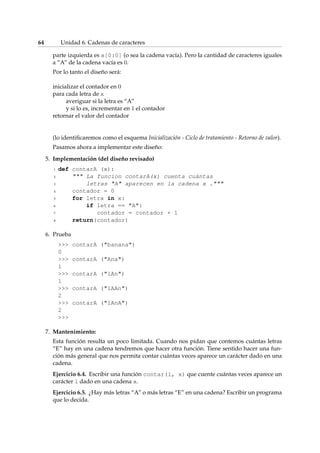 64 Unidad 6. Cadenas de caracteres 
parte izquierda es x[0:0] (o sea la cadena vacía). Pero la cantidad de caracteres iguales 
a “A” de la cadena vacía es 0. 
Por lo tanto el diseño será: 
inicializar el contador en 0 
para cada letra de x 
averiguar si la letra es “A” 
y si lo es, incrementar en 1 el contador 
retornar el valor del contador 
(lo identificaremos como el esquema Inicialización - Ciclo de tratamiento - Retorno de valor). 
Pasamos ahora a implementar este diseño: 
5. Implementación (del diseño revisado) 
1 def contarA (x): 
2  La funcion contarA(x) cuenta cuántas 
3 letras A aparecen en la cadena x . 
4 contador = 0 
5 for letra in x: 
6 if letra == A: 
7 contador = contador + 1 
8 return(contador) 
6. Prueba 
 contarA (banana) 
0 
 contarA (Ana) 
1 
 contarA (lAn) 
1 
 contarA (lAAn) 
2 
 contarA (lAnA) 
2 
 
7. Mantenimiento: 
Esta función resulta un poco limitada. Cuando nos pidan que contemos cuántas letras 
“E” hay en una cadena tendremos que hacer otra función. Tiene sentido hacer una fun-ción 
más general que nos permita contar cuántas veces aparece un carácter dado en una 
cadena. 
Ejercicio 6.4. Escribir una función contar(l, x) que cuente cuántas veces aparece un 
carácter l dado en una cadena x. 
Ejercicio 6.5. ¿Hay más letras “A” o más letras “E” en una cadena? Escribir un programa 
que lo decida. 
 