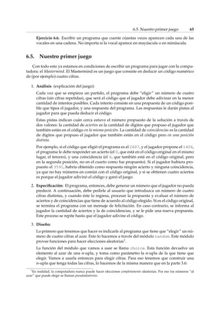 6.5. Nuestro primer juego 65 
Ejercicio 6.6. Escribir un programa que cuente cúantas veces aparecen cada una de las 
vocales en una cadena. No importa si la vocal aparece en mayúscula o en minúscula. 
6.5. Nuestro primer juego 
Con todo esto ya estamos en condiciones de escribir un programa para jugar con la compu-tadora: 
el Mastermind. El Mastermind es un juego que consiste en deducir un código numérico 
de (por ejemplo) cuatro cifras. 
1. Análisis (explicación del juego): 
Cada vez que se empieza un partido, el programa debe “eligir” un número de cuatro 
cifras (sin cifras repetidas), que será el código que el jugador debe adivinar en la menor 
cantidad de intentos posibles. Cada intento consiste en una propuesta de un código posi-ble 
que tipea el jugador, y una respuesta del programa. Las respuestas le darán pistas al 
jugador para que pueda deducir el código. 
Estas pistas indican cuán cerca estuvo el número propuesto de la solución a través de 
dos valores: la cantidad de aciertos es la cantidad de dígitos que propuso el jugador que 
también están en el código en la misma posición. La cantidad de coincidencias es la cantidad 
de digitos que propuso el jugador que también están en el código pero en una posición 
distinta. 
Por ejemplo, si el código que eligió el programa es el 2607, y el jugador propone el 1406, 
el programa le debe responder un acierto (el 0, que está en el código original en el mismo 
lugar, el tercero), y una coincidencia (el 6, que también está en el código original, pero 
en la segunda posición, no en el cuarto como fue propuesto). Si el jugador hubiera pro-puesto 
el 3591, habría obtenido como respuesta ningún acierto y ninguna coincidencia, 
ya que no hay números en común con el código original, y si se obtienen cuatro aciertos 
es porque el jugador adivinó el código y ganó el juego. 
2. Especificación: El programa, entonces, debe generar un número que el jugador no pueda 
predecir. A continuación, debe pedirle al usuario que introduzca un número de cuatro 
cifras distintas, y cuando éste lo ingresa, procesar la propuesta y evaluar el número de 
aciertos y de coincidencias que tiene de acuerdo al código elegido. Si es el código original, 
se termina el programa con un mensaje de felicitación. En caso contrario, se informa al 
jugador la cantidad de aciertos y la de coincidencias, y se le pide una nueva propuesta. 
Este proceso se repite hasta que el jugador adivine el código. 
3. Diseño: 
Lo primero que tenemos que hacer es indicarle al programa que tiene que “elegir” un nú-mero 
de cuatro cifras al azar. Esto lo hacemos a través del módulo random. Este módulo 
provee funciones para hacer elecciones aleatorias1. 
La función del módulo que vamos a usar se llama choice. Esta función devuelve un 
elemento al azar de una n-upla, y toma como parámetro la n-upla de la que tiene que 
elegir. Vamos a usarla entonces para elegir cifras. Para eso tenemos que construir una 
n-upla que tenga todas las cifras, lo hacemos de la misma manera que en la parte 3.6: 
1En realidad, la computadora nunca puede hacer elecciones completamente aleatorias. Por eso los números “al 
azar” que puede elegir se llaman pseudoaleatorios. 
 