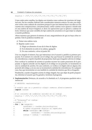 66 Unidad 6. Cadenas de caracteres 
digitos = (’0’,’1’,’2’,’3’,’4’,’5’,’6’,’7’,’8’,’9’) 
Como están entre comillas, los dígitos son tratados como cadenas de caracteres de longi-tud 
uno. Sin las comillas, habrían sido considerados números enteros. En este caso elegi-mos 
verlos como cadenas de caracteres porque lo que nos interesa hacer con ellos no son 
cuentas sino comparaciones, concatenaciones, contar cuántas veces aparece o donde está 
en una cadena de mayor longitud, es decir, las operaciones que se aplican a cadenas de 
texto. Entonces que sean variables de tipo cadena de caracteres es lo que mejor se adapta 
a nuestro problema. 
Ahora tenemos que generar el número al azar, asegurándonos de que no haya cifras re-petidas. 
Esto lo podemos modelar así: 
a) Tomar una cadena vacía 
b) Repetir cuatro veces: 
1) Elegir un elemento al azar de la lista de dígitos 
2) Si el elemento no está en la cadena, agregarlo 
3) En caso contrario, volver al punto 3b1 
Una vez elegido el número, hay que interactuar con el usuario y pedirle su primera pro-puesta. 
Si el número no coincide con el código, hay que buscar la cantidad de aciertos y 
de coincidencias y repetir el pedido de propuestas, hasta que el jugador adivine el código. 
Para verificar la cantidad de aciertos se pueden recorrer las cuatro posiciones de la pro-puesta: 
si alguna coincide con los dígitos en el código en esa posición, se incrementa en 
uno la cantidad de aciertos. En caso contrario, se verifica si el dígito está en alguna otra 
posición del código, y en ese caso se incrementa la cantidad de coincidencias. En cualquier 
caso, hay que incrementar en uno también la cantidad de intentos que lleva el jugador. 
Finalmente, cuando el jugador acierta el código elegido, hay que dejar de pedir propues-tas, 
informar al usuario que ha ganado y terminar el programa. 
4. Implementación: Entonces, de acuerdo a lo diseñado en 3, el programa quedaría más o 
menos así: 
1 # ARCHIVO: mastermind.py 
2 
3 # modulo que va a permitir elegir numeros aleatoriamente 
4 import random 
5 
6 # el conjunto de simbolos validos en el codigo 
7 digitos = (’0’,’1’,’2’,’3’,’4’,’5’,’6’,’7’,’8’,’9’) 
8 
9 # elegimos el codigo 
10 codigo = ’’ 
11 for i in range(4): 
12 candidato = random.choice(digitos) 
13 # vamos eligiendo digitos no repetidos 
14 while candidato in codigo: 
15 candidato = random.choice(digitos) 
16 codigo = codigo + candidato 
 