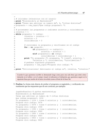 6.5. Nuestro primer juego 67 
17 
18 # iniciamos interaccion con el usuario 
19 print Bienvenido/a al Mastermind! 
20 print Tenes que adivinar un numero de, 4, cifras distintas 
21 propuesta = raw_input(Que codigo propones?: ) 
22 
23 # procesamos las propuestas e indicamos aciertos y coincidencias 
24 intentos = 1 
25 while propuesta != codigo: 
26 intentos = intentos + 1 
27 aciertos = 0 
28 coincidencias = 0 
29 
30 # recorremos la propuesta y verificamos en el codigo 
31 for i in range(4): 
32 if propuesta[i] == codigo[i]: 
33 aciertos = aciertos + 1 
34 elif propuesta[i] in codigo: 
35 coincidencias = coincidencias + 1 
36 print Tu propuesta (, propuesta, ) tiene, aciertos,  
37 aciertos y , coincidencias, coincidencias. 
38 # pedimos siguiente propuesta 
39 propuesta = raw_input(Propone otro codigo: ) 
40 
41 print Felicitaciones! Adivinaste el codigo en, intentos, intentos. 
Cuando lo que queremos escribir es demasiado largo como para una sola línea que entre cómo-damente 
en el editor o en el campo visual, le indicamos al intérprete que queremos seguir en la 
siguiente línea por medio de la barra invertida (como al final de la línea 36). 
5. Pruebas: La forma más directa de probar el programa es jugándolo, y verificando ma-nualmente 
que las respuestas que da son correctas, por ejemplo: 
jugador@casino:~$ python mastermind.py 
Bienvenido/a al Mastermind! 
Tenes que adivinar un numero de 4 cifras distintas 
Que codigo propones?: 1234 
Tu propuesta ( 1234 ) tiene 0 aciertos y 1 coincidencias. 
Propone otro codigo: 5678 
Tu propuesta ( 5678 ) tiene 0 aciertos y 1 coincidencias. 
Propone otro codigo: 1590 
Tu propuesta ( 1590 ) tiene 1 aciertos y 1 coincidencias. 
Propone otro codigo: 2960 
Tu propuesta ( 2960 ) tiene 2 aciertos y 1 coincidencias. 
Propone otro codigo: 0963 
Tu propuesta ( 0963 ) tiene 1 aciertos y 2 coincidencias. 
Propone otro codigo: 9460 
 