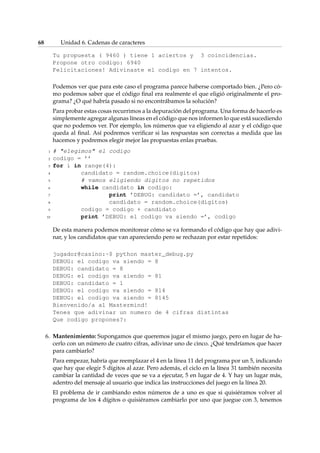 68 Unidad 6. Cadenas de caracteres 
Tu propuesta ( 9460 ) tiene 1 aciertos y 3 coincidencias. 
Propone otro codigo: 6940 
Felicitaciones! Adivinaste el codigo en 7 intentos. 
Podemos ver que para este caso el programa parece haberse comportado bien. ¿Pero có-mo 
podemos saber que el código final era realmente el que eligió originalmente el pro-grama? 
¿O qué habría pasado si no encontrábamos la solución? 
Para probar estas cosas recurrimos a la depuración del programa. Una forma de hacerlo es 
simplemente agregar algunas líneas en el código que nos informen lo que está sucediendo 
que no podemos ver. Por ejemplo, los números que va eligiendo al azar y el código que 
queda al final. Así podremos verificar si las respuestas son correctas a medida que las 
hacemos y podremos elegir mejor las propuestas enlas pruebas. 
1 # elegimos el codigo 
2 codigo = ’’ 
3 for i in range(4): 
4 candidato = random.choice(digitos) 
5 # vamos eligiendo digitos no repetidos 
6 while candidato in codigo: 
7 print ’DEBUG: candidato =’, candidato 
8 candidato = random.choice(digitos) 
9 codigo = codigo + candidato 
10 print ’DEBUG: el codigo va siendo =’, codigo 
De esta manera podemos monitorear cómo se va formando el código que hay que adivi-nar, 
y los candidatos que van apareciendo pero se rechazan por estar repetidos: 
jugador@casino:~$ python master_debug.py 
DEBUG: el codigo va siendo = 8 
DEBUG: candidato = 8 
DEBUG: el codigo va siendo = 81 
DEBUG: candidato = 1 
DEBUG: el codigo va siendo = 814 
DEBUG: el codigo va siendo = 8145 
Bienvenido/a al Mastermind! 
Tenes que adivinar un numero de 4 cifras distintas 
Que codigo propones?: 
6. Mantenimiento: Supongamos que queremos jugar el mismo juego, pero en lugar de ha-cerlo 
con un número de cuatro cifras, adivinar uno de cinco. ¿Qué tendríamos que hacer 
para cambiarlo? 
Para empezar, habría que reemplazar el 4 en la línea 11 del programa por un 5, indicando 
que hay que elegir 5 dígitos al azar. Pero además, el ciclo en la línea 31 también necesita 
cambiar la cantidad de veces que se va a ejecutar, 5 en lugar de 4. Y hay un lugar más, 
adentro del mensaje al usuario que indica las instrucciones del juego en la línea 20. 
El problema de ir cambiando estos números de a uno es que si quisiéramos volver al 
programa de los 4 dígitos o quisiéramos cambiarlo por uno que juegue con 3, tenemos 
 