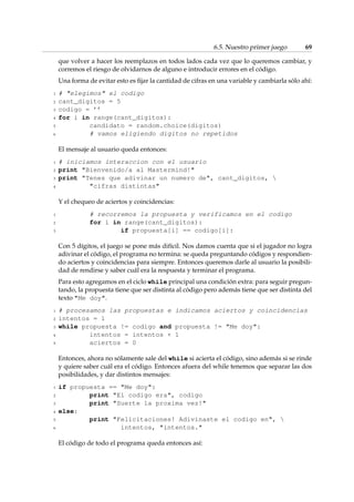 6.5. Nuestro primer juego 69 
que volver a hacer los reemplazos en todos lados cada vez que lo queremos cambiar, y 
corremos el riesgo de olvidarnos de alguno e introducir errores en el código. 
Una forma de evitar esto es fijar la cantidad de cifras en una variable y cambiarla sólo ahí: 
1 # elegimos el codigo 
2 cant_digitos = 5 
3 codigo = ’’ 
4 for i in range(cant_digitos): 
5 candidato = random.choice(digitos) 
6 # vamos eligiendo digitos no repetidos 
El mensaje al usuario queda entonces: 
1 # iniciamos interaccion con el usuario 
2 print Bienvenido/a al Mastermind! 
3 print Tenes que adivinar un numero de, cant_digitos,  
4 cifras distintas 
Y el chequeo de aciertos y coincidencias: 
1 # recorremos la propuesta y verificamos en el codigo 
2 for i in range(cant_digitos): 
3 if propuesta[i] == codigo[i]: 
Con 5 dígitos, el juego se pone más difícil. Nos damos cuenta que si el jugador no logra 
adivinar el código, el programa no termina: se queda preguntando códigos y respondien-do 
aciertos y coincidencias para siempre. Entonces queremos darle al usuario la posibili-dad 
de rendirse y saber cuál era la respuesta y terminar el programa. 
Para esto agregamos en el ciclo while principal una condición extra: para seguir pregun-tando, 
la propuesta tiene que ser distinta al código pero además tiene que ser distinta del 
texto Me doy. 
1 # procesamos las propuestas e indicamos aciertos y coincidencias 
2 intentos = 1 
3 while propuesta != codigo and propuesta != Me doy: 
4 intentos = intentos + 1 
5 aciertos = 0 
Entonces, ahora no sólamente sale del while si acierta el código, sino además si se rinde 
y quiere saber cuál era el código. Entonces afuera del while tenemos que separar las dos 
posibilidades, y dar distintos mensajes: 
1 if propuesta == Me doy: 
2 print El codigo era, codigo 
3 print Suerte la proxima vez! 
4 else: 
5 print Felicitaciones! Adivinaste el codigo en,  
6 intentos, intentos. 
El código de todo el programa queda entonces así: 
 