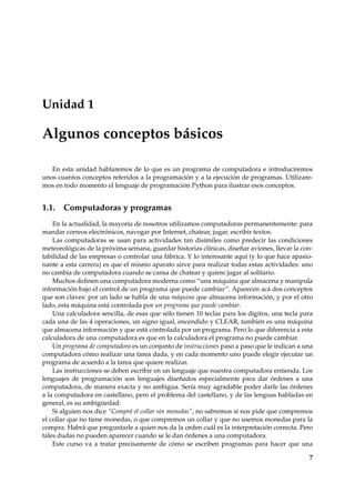 Unidad 1 
Algunos conceptos básicos 
En esta unidad hablaremos de lo que es un programa de computadora e introduciremos 
unos cuantos conceptos referidos a la programación y a la ejecución de programas. Utilizare-mos 
en todo momento el lenguaje de programación Python para ilustrar esos conceptos. 
1.1. Computadoras y programas 
En la actualidad, la mayoría de nosotros utilizamos computadoras permanentemente: para 
mandar correos electrónicos, navegar por Internet, chatear, jugar, escribir textos. 
Las computadoras se usan para actividades tan disímiles como predecir las condiciones 
meteorológicas de la próxima semana, guardar historias clínicas, diseñar aviones, llevar la con-tabilidad 
de las empresas o controlar una fábrica. Y lo interesante aquí (y lo que hace apasio-nante 
a esta carrera) es que el mismo aparato sirve para realizar todas estas actividades: uno 
no cambia de computadora cuando se cansa de chatear y quiere jugar al solitario. 
Muchos definen una computadora moderna como “una máquina que almacena y manipula 
información bajo el control de un programa que puede cambiar”. Aparecen acá dos conceptos 
que son claves: por un lado se habla de una máquina que almacena información, y por el otro 
lado, esta máquina está controlada por un programa que puede cambiar. 
Una calculadora sencilla, de esas que sólo tienen 10 teclas para los dígitos, una tecla para 
cada una de las 4 operaciones, un signo igual, encendido y CLEAR, también es una máquina 
que almacena información y que está controlada por un programa. Pero lo que diferencia a esta 
calculadora de una computadora es que en la calculadora el programa no puede cambiar. 
Un programa de computadora es un conjunto de instrucciones paso a paso que le indican a una 
computadora cómo realizar una tarea dada, y en cada momento uno puede elegir ejecutar un 
programa de acuerdo a la tarea que quiere realizar. 
Las instrucciones se deben escribir en un lenguaje que nuestra computadora entienda. Los 
lenguajes de programación son lenguajes diseñados especialmente para dar órdenes a una 
computadora, de manera exacta y no ambigua. Sería muy agradable poder darle las órdenes 
a la computadora en castellano, pero el problema del castellano, y de las lenguas habladas en 
general, es su ambigüedad: 
Si alguien nos dice “Comprá el collar sin monedas”, no sabremos si nos pide que compremos 
el collar que no tiene monedas, o que compremos un collar y que no usemos monedas para la 
compra. Habrá que preguntarle a quien nos da la orden cuál es la interpretación correcta. Pero 
tales dudas no pueden aparecer cuando se le dan órdenes a una computadora. 
Este curso va a tratar precisamente de cómo se escriben programas para hacer que una 
7 
 
