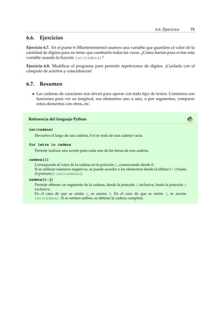 6.6. Ejercicios 71 
6.6. Ejercicios 
Ejercicio 6.7. En el punto 6 (Mantenimiento) usamos una variable que guardara el valor de la 
cantidad de dígitos para no tener que cambiarlo todas las veces. ¿Cómo harían para evitar esta 
variable usando la función len(cadena)? 
Ejercicio 6.8. Modificar el programa para permitir repeticiones de dígitos. ¡Cuidado con el 
cómputo de aciertos y coincidencias! 
6.7. Resumen 
Las cadenas de caracteres nos sirven para operar con todo tipo de textos. Contamos con 
funciones para ver su longitud, sus elementos uno a uno, o por segmentos, comparar 
estos elementos con otros, etc. 
Referencia del lenguaje Python 
len(cadena) 
Devuelve el largo de una cadena, 0 si se trata de una cadena vacía. 
for letra in cadena 
Permite realizar una acción para cada una de las letras de una cadena. 
cadena[i] 
Corresponde al valor de la cadena en la posición i, comenzando desde 0. 
Si se utilizan números negativos, se puede acceder a los elementos desde el último (-1) hasta 
el primero (-len(cadena)). 
cadena[i:j] 
Permite obtener un segmento de la cadena, desde la posición i inclusive, hasta la posición j 
exclusive. 
En el caso de que se omita i, se asume 0. En el caso de que se omita j, se asume 
len(cadena). Si se omiten ambos, se obtiene la cadena completa. 
 