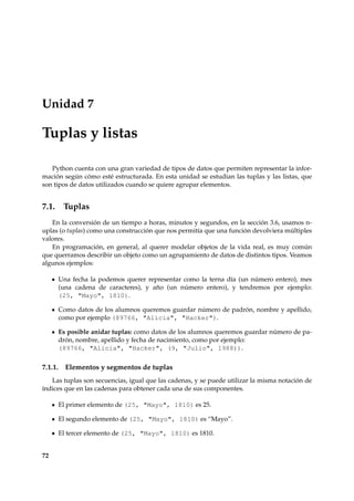 Unidad 7 
Tuplas y listas 
Python cuenta con una gran variedad de tipos de datos que permiten representar la infor-mación 
según cómo esté estructurada. En esta unidad se estudian las tuplas y las listas, que 
son tipos de datos utilizados cuando se quiere agrupar elementos. 
7.1. Tuplas 
En la conversión de un tiempo a horas, minutos y segundos, en la sección 3.6, usamos n-uplas 
(o tuplas) como una construcción que nos permitía que una función devolviera múltiples 
valores. 
En programación, en general, al querer modelar objetos de la vida real, es muy común 
que querramos describir un objeto como un agrupamiento de datos de distintos tipos. Veamos 
algunos ejemplos: 
Una fecha la podemos querer representar como la terna día (un número entero), mes 
(una cadena de caracteres), y año (un número entero), y tendremos por ejemplo: 
(25, Mayo, 1810). 
Como datos de los alumnos queremos guardar número de padrón, nombre y apellido, 
como por ejemplo (89766, Alicia, Hacker). 
Es posible anidar tuplas: como datos de los alumnos queremos guardar número de pa-drón, 
nombre, apellido y fecha de nacimiento, como por ejemplo: 
(89766, Alicia, Hacker, (9, Julio, 1988)). 
7.1.1. Elementos y segmentos de tuplas 
Las tuplas son secuencias, igual que las cadenas, y se puede utilizar la misma notación de 
índices que en las cadenas para obtener cada una de sus componentes. 
El primer elemento de (25, Mayo, 1810) es 25. 
El segundo elemento de (25, Mayo, 1810) es “Mayo”. 
El tercer elemento de (25, Mayo, 1810) es 1810. 
72 
 