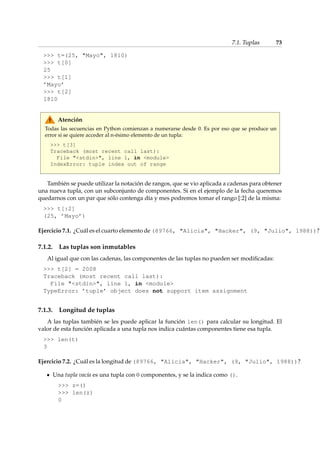 7.1. Tuplas 73 
 t=(25, Mayo, 1810) 
 t[0] 
25 
 t[1] 
’Mayo’ 
 t[2] 
1810 
Atención 
Todas las secuencias en Python comienzan a numerarse desde 0. Es por eso que se produce un 
error si se quiere acceder al n-ésimo elemento de un tupla: 
 t[3] 
Traceback (most recent call last): 
File stdin, line 1, in module 
IndexError: tuple index out of range 
También se puede utilizar la notación de rangos, que se vio aplicada a cadenas para obtener 
una nueva tupla, con un subconjunto de componentes. Si en el ejemplo de la fecha queremos 
quedarnos con un par que sólo contenga día y mes podremos tomar el rango [:2] de la misma: 
 t[:2] 
(25, ’Mayo’) 
Ejercicio 7.1. ¿Cuál es el cuarto elemento de (89766, Alicia, Hacker, (9, Julio, 1988))? 
7.1.2. Las tuplas son inmutables 
Al igual que con las cadenas, las componentes de las tuplas no pueden ser modificadas: 
 t[2] = 2008 
Traceback (most recent call last): 
File stdin, line 1, in module 
TypeError: ’tuple’ object does not support item assignment 
7.1.3. Longitud de tuplas 
A las tuplas también se les puede aplicar la función len() para calcular su longitud. El 
valor de esta función aplicada a una tupla nos indica cuántas componentes tiene esa tupla. 
 len(t) 
3 
Ejercicio 7.2. ¿Cuál es la longitud de (89766, Alicia, Hacker, (9, Julio, 1988))? 
Una tupla vacía es una tupla con 0 componentes, y se la indica como (). 
 z=() 
 len(z) 
0 
 