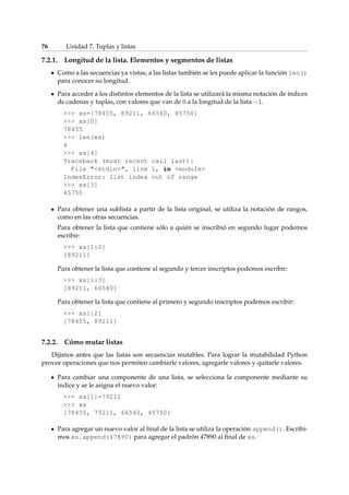 76 Unidad 7. Tuplas y listas 
7.2.1. Longitud de la lista. Elementos y segmentos de listas 
Como a las secuencias ya vistas, a las listas también se les puede aplicar la función len() 
para conocer su longitud. 
Para acceder a los distintos elementos de la lista se utilizará la misma notación de índices 
de cadenas y tuplas, con valores que van de 0 a la longitud de la lista 1. 
 xs=[78455, 89211, 66540, 45750] 
 xs[0] 
78455 
 len(xs) 
4 
 xs[4] 
Traceback (most recent call last): 
File stdin, line 1, in module 
IndexError: list index out of range 
 xs[3] 
45750 
Para obtener una sublista a partir de la lista original, se utiliza la notación de rangos, 
como en las otras secuencias. 
Para obtener la lista que contiene sólo a quién se inscribió en segundo lugar podemos 
escribir: 
 xs[1:2] 
[89211] 
Para obtener la lista que contiene al segundo y tercer inscriptos podemos escribir: 
 xs[1:3] 
[89211, 66540] 
Para obtener la lista que contiene al primero y segundo inscriptos podemos escribir: 
 xs[:2] 
[78455, 89211] 
7.2.2. Cómo mutar listas 
Dijimos antes que las listas son secuencias mutables. Para lograr la mutabilidad Python 
provee operaciones que nos permiten cambiarle valores, agregarle valores y quitarle valores. 
Para cambiar una componente de una lista, se selecciona la componente mediante su 
índice y se le asigna el nuevo valor: 
 xs[1]=79211 
 xs 
[78455, 79211, 66540, 45750] 
Para agregar un nuevo valor al final de la lista se utiliza la operación append(). Escribi-mos 
xs.append(47890) para agregar el padrón 47890 al final de xs. 
 