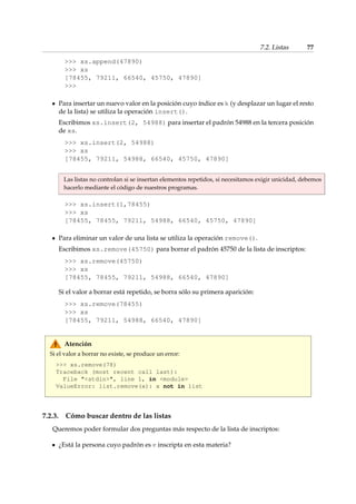 7.2. Listas 77 
 xs.append(47890) 
 xs 
[78455, 79211, 66540, 45750, 47890] 
 
Para insertar un nuevo valor en la posición cuyo índice es k (y desplazar un lugar el resto 
de la lista) se utiliza la operación insert(). 
Escribimos xs.insert(2, 54988) para insertar el padrón 54988 en la tercera posición 
de xs. 
 xs.insert(2, 54988) 
 xs 
[78455, 79211, 54988, 66540, 45750, 47890] 
Las listas no controlan si se insertan elementos repetidos, si necesitamos exigir unicidad, debemos 
hacerlo mediante el código de nuestros programas. 
 xs.insert(1,78455) 
 xs 
[78455, 78455, 79211, 54988, 66540, 45750, 47890] 
Para eliminar un valor de una lista se utiliza la operación remove(). 
Escribimos xs.remove(45750) para borrar el padrón 45750 de la lista de inscriptos: 
 xs.remove(45750) 
 xs 
[78455, 78455, 79211, 54988, 66540, 47890] 
Si el valor a borrar está repetido, se borra sólo su primera aparición: 
 xs.remove(78455) 
 xs 
[78455, 79211, 54988, 66540, 47890] 
Atención 
Si el valor a borrar no existe, se produce un error: 
 xs.remove(78) 
Traceback (most recent call last): 
File stdin, line 1, in module 
ValueError: list.remove(x): x not in list 
7.2.3. Cómo buscar dentro de las listas 
Queremos poder formular dos preguntas más respecto de la lista de inscriptos: 
¿Está la persona cuyo padrón es v inscripta en esta materia? 
 