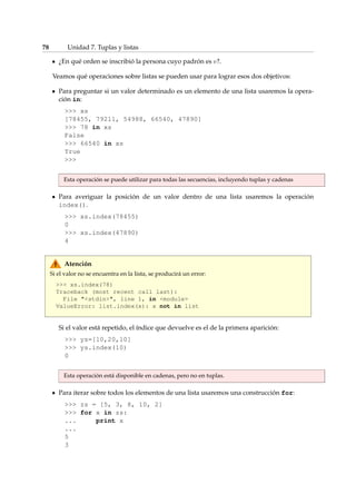 78 Unidad 7. Tuplas y listas 
¿En qué orden se inscribió la persona cuyo padrón es v?. 
Veamos qué operaciones sobre listas se pueden usar para lograr esos dos objetivos: 
Para preguntar si un valor determinado es un elemento de una lista usaremos la opera-ción 
in: 
 xs 
[78455, 79211, 54988, 66540, 47890] 
 78 in xs 
False 
 66540 in xs 
True 
 
Esta operación se puede utilizar para todas las secuencias, incluyendo tuplas y cadenas 
Para averiguar la posición de un valor dentro de una lista usaremos la operación 
index(). 
 xs.index(78455) 
0 
 xs.index(47890) 
4 
Atención 
Si el valor no se encuentra en la lista, se producirá un error: 
 xs.index(78) 
Traceback (most recent call last): 
File stdin, line 1, in module 
ValueError: list.index(x): x not in list 
Si el valor está repetido, el índice que devuelve es el de la primera aparición: 
 ys=[10,20,10] 
 ys.index(10) 
0 
Esta operación está disponible en cadenas, pero no en tuplas. 
Para iterar sobre todos los elementos de una lista usaremos una construcción for: 
 zs = [5, 3, 8, 10, 2] 
 for x in zs: 
... print x 
... 
5 
3 
 