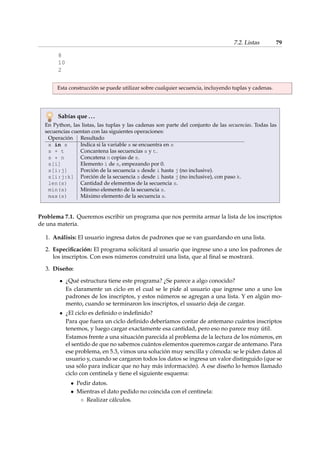 7.2. Listas 79 
8 
10 
2 
Esta construcción se puede utilizar sobre cualquier secuencia, incluyendo tuplas y cadenas. 
Sabías que . . . 
En Python, las listas, las tuplas y las cadenas son parte del conjunto de las secuencias. Todas las 
secuencias cuentan con las siguientes operaciones: 
Operación Resultado 
x in s Indica si la variable x se encuentra en s 
s + t Concantena las secuencias s y t. 
s * n Concatena n copias de s. 
s[i] Elemento i de s, empezando por 0. 
s[i:j] Porción de la secuencia s desde i hasta j (no inclusive). 
s[i:j:k] Porción de la secuencia s desde i hasta j (no inclusive), con paso k. 
len(s) Cantidad de elementos de la secuencia s. 
min(s) Mínimo elemento de la secuencia s. 
max(s) Máximo elemento de la secuencia s. 
Problema 7.1. Queremos escribir un programa que nos permita armar la lista de los inscriptos 
de una materia. 
1. Análisis: El usuario ingresa datos de padrones que se van guardando en una lista. 
2. Especificación: El programa solicitará al usuario que ingrese uno a uno los padrones de 
los inscriptos. Con esos números construirá una lista, que al final se mostrará. 
3. Diseño: 
¿Qué estructura tiene este programa? ¿Se parece a algo conocido? 
Es claramente un ciclo en el cual se le pide al usuario que ingrese uno a uno los 
padrones de los inscriptos, y estos números se agregan a una lista. Y en algún mo-mento, 
cuando se terminaron los inscriptos, el usuario deja de cargar. 
¿El ciclo es definido o indefinido? 
Para que fuera un ciclo definido deberíamos contar de antemano cuántos inscriptos 
tenemos, y luego cargar exactamente esa cantidad, pero eso no parece muy útil. 
Estamos frente a una situación parecida al problema de la lectura de los números, en 
el sentido de que no sabemos cuántos elementos queremos cargar de antemano. Para 
ese problema, en 5.3, vimos una solución muy sencilla y cómoda: se le piden datos al 
usuario y, cuando se cargaron todos los datos se ingresa un valor distinguido (que se 
usa sólo para indicar que no hay más información). A ese diseño lo hemos llamado 
ciclo con centinela y tiene el siguiente esquema: 
 Pedir datos. 
 Mientras el dato pedido no coincida con el centinela: 
 Realizar cálculos. 
 