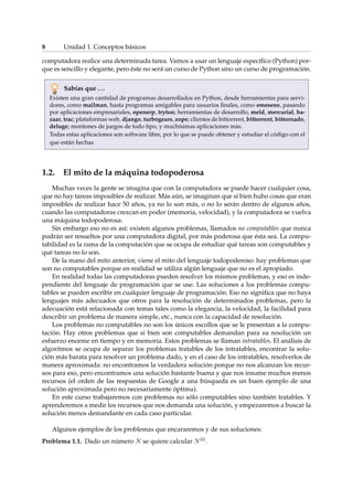 8 Unidad 1. Conceptos básicos 
computadora realice una determinada tarea. Vamos a usar un lenguaje específico (Python) por-que 
es sencillo y elegante, pero éste no será un curso de Python sino un curso de programación. 
Sabías que . . . 
Existen una gran cantidad de programas desarrollados en Python, desde herramientas para servi-dores, 
como mailman, hasta programas amigables para usuarios finales, como emesene, pasando 
por aplicaciones empresariales, openerp, tryton; herramientas de desarrollo, meld, mercurial, ba-zaar, 
trac; plataformas web, django, turbogears, zope; clientes de bittorrent, bittorrent, bittornado, 
deluge; montones de juegos de todo tipo, y muchísimas aplicaciones más. 
Todas estas aplicaciones son software libre, por lo que se puede obtener y estudiar el código con el 
que están hechas 
1.2. El mito de la máquina todopoderosa 
Muchas veces la gente se imagina que con la computadora se puede hacer cualquier cosa, 
que no hay tareas imposibles de realizar. Más aún, se imaginan que si bien hubo cosas que eran 
imposibles de realizar hace 50 años, ya no lo son más, o no lo serán dentro de algunos años, 
cuando las computadoras crezcan en poder (memoria, velocidad), y la computadora se vuelva 
una máquina todopoderosa. 
Sin embargo eso no es así: existen algunos problemas, llamados no computables que nunca 
podrán ser resueltos por una computadora digital, por más poderosa que ésta sea. La compu-tabilidad 
es la rama de la computación que se ocupa de estudiar qué tareas son computables y 
qué tareas no lo son. 
De la mano del mito anterior, viene el mito del lenguaje todopoderoso: hay problemas que 
son no computables porque en realidad se utiliza algún lenguaje que no es el apropiado. 
En realidad todas las computadoras pueden resolver los mismos problemas, y eso es inde-pendiente 
del lenguaje de programación que se use. Las soluciones a los problemas compu-tables 
se pueden escribir en cualquier lenguaje de programación. Eso no significa que no haya 
lenguajes más adecuados que otros para la resolución de determinados problemas, pero la 
adecuación está relacionada con temas tales como la elegancia, la velocidad, la facilidad para 
describir un problema de manera simple, etc., nunca con la capacidad de resolución. 
Los problemas no computables no son los únicos escollos que se le presentan a la compu-tación. 
Hay otros problemas que si bien son computables demandan para su resolución un 
esfuerzo enorme en tiempo y en memoria. Estos problemas se llaman intratables. El análisis de 
algoritmos se ocupa de separar los problemas tratables de los intratables, encontrar la solu-ción 
más barata para resolver un problema dado, y en el caso de los intratables, resolverlos de 
manera aproximada: no encontramos la verdadera solución porque no nos alcanzan los recur-sos 
para eso, pero encontramos una solución bastante buena y que nos insume muchos menos 
recursos (el orden de las respuestas de Google a una búsqueda es un buen ejemplo de una 
solución aproximada pero no necesariamente óptima). 
En este curso trabajaremos con problemas no sólo computables sino también tratables. Y 
aprenderemos a medir los recursos que nos demanda una solución, y empezaremos a buscar la 
solución menos demandante en cada caso particular. 
Algunos ejemplos de los problemas que encararemos y de sus soluciones: 
Problema 1.1. Dado un número N se quiere calcular N33. 
 