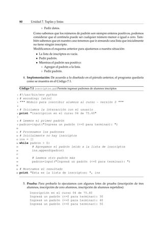 80 Unidad 7. Tuplas y listas 
 Pedir datos. 
Como sabemos que los números de padrón son siempre enteros positivos, podemos 
considerar que el centinela puede ser cualquier número menor o igual a cero. Tam-bién 
sabemos que en nuestro caso tenemos que ir armando una lista que inicialmente 
no tiene ningún inscripto. 
Modificamos el esquema anterior para ajustarnos a nuestra situación: 
 La lista de inscriptos es vacía. 
 Pedir padrón. 
 Mientras el padrón sea positivo: 
 Agregar el padrón a la lista. 
 Pedir padrón. 
4. Implementación: De acuerdo a lo diseñado en el párrafo anterior, el programa quedaría 
como se muestra en el Código 7.1. 
Código 7.1 inscriptos.py: Permite ingresar padrones de alumnos inscriptos 
1 #!/usr/bin/env python 
2 # encoding: latin1 
3  Módulo para inscribir alumnos al curso - versión 0  
4 
5 # Iniciamos la interacción con el usuario 
6 print Inscripcion en el curso 04 de 75.40 
7 
8 # Leemos el primer padrón 
9 padron=input(Ingresa un padrón (=0 para terminar): ) 
10 
11 # Procesamos los padrones 
12 # Inicialmente no hay inscriptos 
13 ins = [] 
14 while padron  0: 
15 # Agregamos el padrón leído a la lista de inscriptos 
16 ins.append(padron) 
17 
18 # Leemos otro padrón más 
19 padron=input(Ingresá un padrón (=0 para terminar): ) 
20 
21 # Mostramos el resultado 
22 print Esta es la lista de inscriptos: , ins 
5. Prueba: Para probarlo lo ejecutamos con algunos lotes de prueba (inscripción de tres 
alumnos, inscripción de cero alumnos, inscripción de alumnos repetidos): 
Inscripción en el curso 04 de 75.40 
Ingresá un padrón (=0 para terminar): 30 
Ingresá un padrón (=0 para terminar): 40 
Ingresá un padrón (=0 para terminar): 50 
 