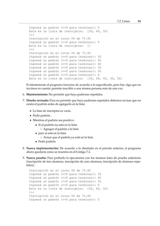 7.2. Listas 81 
Ingresá un padrón (=0 para terminar): 0 
Esta es la lista de inscriptos: [30, 40, 50] 
 
Inscripción en el curso 04 de 75.40 
Ingresá un padrón (=0 para terminar): 0 
Esta es la lista de inscriptos: [] 
 
Inscripción en el curso 04 de 75.40 
Ingresá un padrón (=0 para terminar): 30 
Ingresá un padrón (=0 para terminar): 40 
Ingresá un padrón (=0 para terminar): 40 
Ingresá un padrón (=0 para terminar): 30 
Ingresá un padrón (=0 para terminar): 50 
Ingresá un padrón (=0 para terminar): 0 
Esta es la lista de inscriptos: [30, 40, 40, 30, 50] 
Evidentemente el programa funciona de acuerdo a lo especificado, pero hay algo que no 
tuvimos en cuenta: permite inscribir a una misma persona más de una vez. 
6. Mantenimiento: No permitir que haya padrones repetidos. 
7. Diseño revisado: Para no permitir que haya padrones repetidos debemos revisar que no 
exista el padrón antes de agregarlo en la lista: 
La lista de inscriptos es vacía. 
Pedir padrón. 
Mientras el padrón sea positivo: 
 Si el padrón no está en la lista: 
 Agregar el padrón a la lista 
 pero si está en la lista: 
 Avisar que el padrón ya está en la lista 
 Pedir padrón. 
8. Nueva implementación: De acuerdo a lo diseñado en el párrafo anterior, el programa 
ahora quedaría como se muestra en el Código 7.2. 
9. Nueva prueba: Para probarlo lo ejecutamos con los mismos lotes de prueba anteriores 
(inscripción de tres alumnos, inscripción de cero alumnos, inscripción de alumnos repe-tidos): 
Inscripción en el curso 04 de 75.40 
Ingresá un padrón (=0 para terminar): 30 
Ingresá un padrón (=0 para terminar): 40 
Ingresá un padrón (=0 para terminar): 50 
Ingresá un padrón (=0 para terminar): 0 
Esta es la lista de inscriptos: [30, 40, 50] 
 
Inscripción en el curso 04 de 75.40 
Ingresá un padrón (=0 para terminar): 0 
 