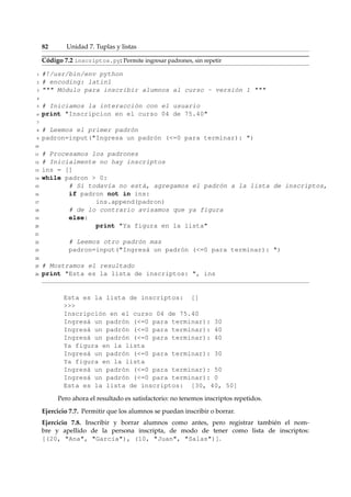 82 Unidad 7. Tuplas y listas 
Código 7.2 inscriptos.py: Permite ingresar padrones, sin repetir 
1 #!/usr/bin/env python 
2 # encoding: latin1 
3  Módulo para inscribir alumnos al curso - versión 1  
4 
5 # Iniciamos la interacción con el usuario 
6 print Inscripcion en el curso 04 de 75.40 
7 
8 # Leemos el primer padrón 
9 padron=input(Ingresa un padrón (=0 para terminar): ) 
10 
11 # Procesamos los padrones 
12 # Inicialmente no hay inscriptos 
13 ins = [] 
14 while padron  0: 
15 # Si todavía no está, agregamos el padrón a la lista de inscriptos, 
16 if padron not in ins: 
17 ins.append(padron) 
18 # de lo contrario avisamos que ya figura 
19 else: 
20 print Ya figura en la lista 
21 
22 # Leemos otro padrón mas 
23 padron=input(Ingresá un padrón (=0 para terminar): ) 
24 
25 # Mostramos el resultado 
26 print Esta es la lista de inscriptos: , ins 
Esta es la lista de inscriptos: [] 
 
Inscripción en el curso 04 de 75.40 
Ingresá un padrón (=0 para terminar): 30 
Ingresá un padrón (=0 para terminar): 40 
Ingresá un padrón (=0 para terminar): 40 
Ya figura en la lista 
Ingresá un padrón (=0 para terminar): 30 
Ya figura en la lista 
Ingresá un padrón (=0 para terminar): 50 
Ingresá un padrón (=0 para terminar): 0 
Esta es la lista de inscriptos: [30, 40, 50] 
Pero ahora el resultado es satisfactorio: no tenemos inscriptos repetidos. 
Ejercicio 7.7. Permitir que los alumnos se puedan inscribir o borrar. 
Ejercicio 7.8. Inscribir y borrar alumnos como antes, pero registrar también el nom-bre 
y apellido de la persona inscripta, de modo de tener como lista de inscriptos: 
[(20, Ana, García), (10, Juan, Salas)]. 
 