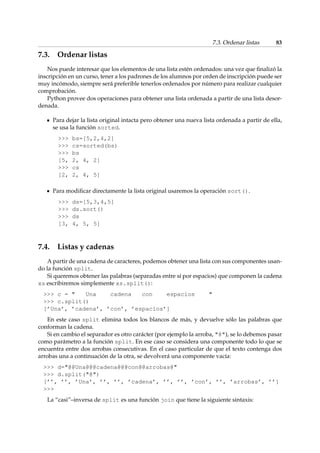 7.3. Ordenar listas 83 
7.3. Ordenar listas 
Nos puede interesar que los elementos de una lista estén ordenados: una vez que finalizó la 
inscripción en un curso, tener a los padrones de los alumnos por orden de inscripción puede ser 
muy incómodo, siempre será preferible tenerlos ordenados por número para realizar cualquier 
comprobación. 
Python provee dos operaciones para obtener una lista ordenada a partir de una lista desor-denada. 
Para dejar la lista original intacta pero obtener una nueva lista ordenada a partir de ella, 
se usa la función sorted. 
 bs=[5,2,4,2] 
 cs=sorted(bs) 
 bs 
[5, 2, 4, 2] 
 cs 
[2, 2, 4, 5] 
Para modificar directamente la lista original usaremos la operación sort(). 
 ds=[5,3,4,5] 
 ds.sort() 
 ds 
[3, 4, 5, 5] 
7.4. Listas y cadenas 
A partir de una cadena de caracteres, podemos obtener una lista con sus componentes usan-do 
la función split. 
Si queremos obtener las palabras (separadas entre sí por espacios) que componen la cadena 
xs escribiremos simplemente xs.split(): 
 c =  Una cadena con espacios  
 c.split() 
[’Una’, ’cadena’, ’con’, ’espacios’] 
En este caso split elimina todos los blancos de más, y devuelve sólo las palabras que 
conforman la cadena. 
Si en cambio el separador es otro carácter (por ejemplo la arroba, @), se lo debemos pasar 
como parámetro a la función split. En ese caso se considera una componente todo lo que se 
encuentra entre dos arrobas consecutivas. En el caso particular de que el texto contenga dos 
arrobas una a continuación de la otra, se devolverá una componente vacía: 
 d=@@Una@@@cadena@@@con@@arrobas@ 
 d.split(@) 
[’’, ’’, ’Una’, ’’, ’’, ’cadena’, ’’, ’’, ’con’, ’’, ’arrobas’, ’’] 
 
La “casi”–inversa de split es una función join que tiene la siguiente sintaxis: 
 