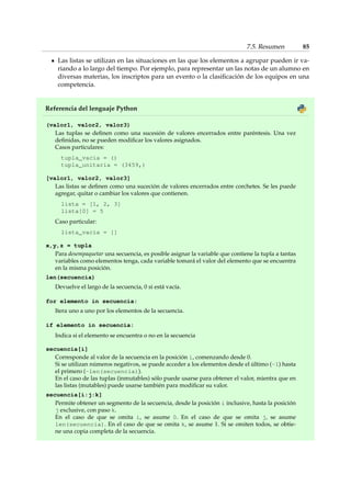 7.5. Resumen 85 
Las listas se utilizan en las situaciones en las que los elementos a agrupar pueden ir va-riando 
a lo largo del tiempo. Por ejemplo, para representar un las notas de un alumno en 
diversas materias, los inscriptos para un evento o la clasificación de los equipos en una 
competencia. 
Referencia del lenguaje Python 
(valor1, valor2, valor3) 
Las tuplas se definen como una sucesión de valores encerrados entre paréntesis. Una vez 
definidas, no se pueden modificar los valores asignados. 
Casos particulares: 
tupla_vacia = () 
tupla_unitaria = (3459,) 
[valor1, valor2, valor3] 
Las listas se definen como una suceción de valores encerrados entre corchetes. Se les puede 
agregar, quitar o cambiar los valores que contienen. 
lista = [1, 2, 3] 
lista[0] = 5 
Caso particular: 
lista_vacia = [] 
x,y,z = tupla 
Para desempaquetar una secuencia, es posible asignar la variable que contiene la tupla a tantas 
variables como elementos tenga, cada variable tomará el valor del elemento que se encuentra 
en la misma posición. 
len(secuencia) 
Devuelve el largo de la secuencia, 0 si está vacía. 
for elemento in secuencia: 
Itera uno a uno por los elementos de la secuencia. 
if elemento in secuencia: 
Indica si el elemento se encuentra o no en la secuencia 
secuencia[i] 
Corresponde al valor de la secuencia en la posición i, comenzando desde 0. 
Si se utilizan números negativos, se puede acceder a los elementos desde el último (-1) hasta 
el primero (-len(secuencia)). 
En el caso de las tuplas (inmutables) sólo puede usarse para obtener el valor, mientra que en 
las listas (mutables) puede usarse también para modificar su valor. 
secuencia[i:j:k] 
Permite obtener un segmento de la secuencia, desde la posición i inclusive, hasta la posición 
j exclusive, con paso k. 
En el caso de que se omita i, se asume 0. En el caso de que se omita j, se asume 
len(secuencia). En el caso de que se omita k, se asume 1. Si se omiten todos, se obtie-ne 
una copia completa de la secuencia. 
 