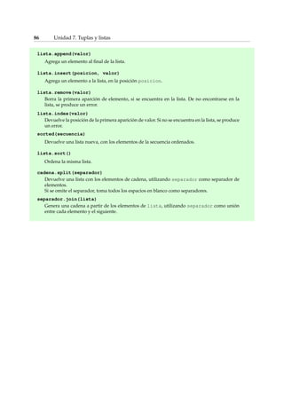 86 Unidad 7. Tuplas y listas 
lista.append(valor) 
Agrega un elemento al final de la lista. 
lista.insert(posicion, valor) 
Agrega un elemento a la lista, en la posición posicion. 
lista.remove(valor) 
Borra la primera aparción de elemento, si se encuentra en la lista. De no encontrarse en la 
lista, se produce un error. 
lista.index(valor) 
Devuelve la posición de la primera aparición de valor. Si no se encuentra en la lista, se produce 
un error. 
sorted(secuencia) 
Devuelve una lista nueva, con los elementos de la secuencia ordenados. 
lista.sort() 
Ordena la misma lista. 
cadena.split(separador) 
Devuelve una lista con los elementos de cadena, utilizando separador como separador de 
elementos. 
Si se omite el separador, toma todos los espacios en blanco como separadores. 
separador.join(lista) 
Genera una cadena a partir de los elementos de lista, utilizando separador como unión 
entre cada elemento y el siguiente. 
 