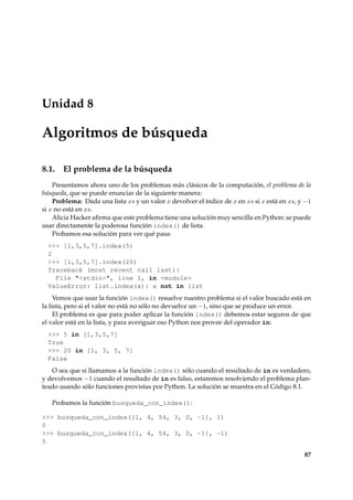 Unidad 8 
Algoritmos de búsqueda 
8.1. El problema de la búsqueda 
Presentamos ahora uno de los problemas más clásicos de la computación, el problema de la 
búsqueda, que se puede enunciar de la siguiente manera: 
Problema: Dada una lista xs y un valor x devolver el índice de x en xs si x está en xs, y 1 
si x no está en xs. 
Alicia Hacker afirma que este problema tiene una solución muy sencilla en Python: se puede 
usar directamente la poderosa función index() de lista. 
Probamos esa solución para ver qué pasa: 
 [1,3,5,7].index(5) 
2 
 [1,3,5,7].index(20) 
Traceback (most recent call last): 
File stdin, line 1, in module 
ValueError: list.index(x): x not in list 
Vemos que usar la función index() resuelve nuestro problema si el valor buscado está en 
la lista, pero si el valor no está no sólo no devuelve un 1, sino que se produce un error. 
El problema es que para poder aplicar la función index() debemos estar seguros de que 
el valor está en la lista, y para averiguar eso Python nos provee del operador in: 
 5 in [1,3,5,7] 
True 
 20 in [1, 3, 5, 7] 
False 
O sea que si llamamos a la función index() sólo cuando el resultado de in es verdadero, 
y devolvemos 1 cuando el resultado de in es falso, estaremos resolviendo el problema plan-teado 
usando sólo funciones provistas por Python. La solución se muestra en el Código 8.1. 
Probamos la función busqueda_con_index(): 
 busqueda_con_index([1, 4, 54, 3, 0, -1], 1) 
0 
 busqueda_con_index([1, 4, 54, 3, 0, -1], -1) 
5 
87 
 