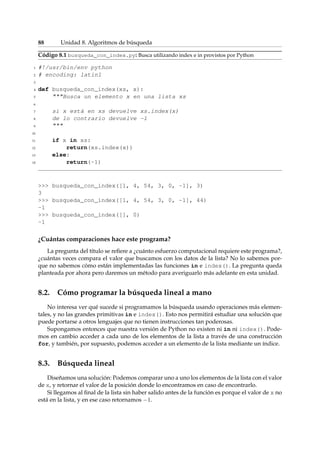 88 Unidad 8. Algoritmos de búsqueda 
Código 8.1 busqueda_con_index.py: Busca utilizando index e in provistos por Python 
1 #!/usr/bin/env python 
2 # encoding: latin1 
3 
4 def busqueda_con_index(xs, x): 
5 Busca un elemento x en una lista xs 
6 
7 si x está en xs devuelve xs.index(x) 
8 de lo contrario devuelve -1 
9  
10 
11 if x in xs: 
12 return(xs.index(x)) 
13 else: 
14 return(-1) 
 busqueda_con_index([1, 4, 54, 3, 0, -1], 3) 
3 
 busqueda_con_index([1, 4, 54, 3, 0, -1], 44) 
-1 
 busqueda_con_index([], 0) 
-1 
¿Cuántas comparaciones hace este programa? 
La pregunta del título se refiere a ¿cuánto esfuerzo computacional requiere este programa?, 
¿cuántas veces compara el valor que buscamos con los datos de la lista? No lo sabemos por-que 
no sabemos cómo están implementadas las funciones in e index(). La pregunta queda 
planteada por ahora pero daremos un método para averiguarlo más adelante en esta unidad. 
8.2. Cómo programar la búsqueda lineal a mano 
No interesa ver qué sucede si programamos la búsqueda usando operaciones más elemen-tales, 
y no las grandes primitivas in e index(). Esto nos permitirá estudiar una solución que 
puede portarse a otros lenguajes que no tienen instrucciones tan poderosas. 
Supongamos entonces que nuestra versión de Python no existen ni in ni index(). Pode-mos 
en cambio acceder a cada uno de los elementos de la lista a través de una construcción 
for, y también, por supuesto, podemos acceder a un elemento de la lista mediante un índice. 
8.3. Búsqueda lineal 
Diseñamos una solución: Podemos comparar uno a uno los elementos de la lista con el valor 
de x, y retornar el valor de la posición donde lo encontramos en caso de encontrarlo. 
Si llegamos al final de la lista sin haber salido antes de la función es porque el valor de x no 
está en la lista, y en ese caso retornamos 1. 
 