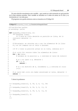 8.3. Búsqueda lineal 89 
En esta solución necesitamos una variable i que cuente en cada momento en qué posición 
de la lista estamos parados. Esta variable se inicializa en 0 antes de entrar en el ciclo y se 
incrementa en 1 en cada paso. 
El programa nos queda entonces como se muestra en el Código 8.2. 
Código 8.2 busqueda_lineal.py: Función de búsqueda lineal 
1 #!/usr/bin/env python 
2 # encoding: latin1 
3 
4 def busqueda_lineal(lista, x): 
5  Búsqueda lineal. 
6 Si x está en lista devuelve su posición en lista, de lo 
7 contrario devuelve -1. 
8  
9 
10 # Estrategia: se recorren uno a uno los elementos de la lista 
11 # y se los compara con el valor x buscado. 
12 
13 i=0 # i tiene la posición actual en la lista, comienza en 0 
14 
15 # el ciclo for recorre todos los elementos de lista: 
16 for z in lista: 
17 # estamos en la posicion i, z contiene el valor de lista[i] 
18 
19 # si z es igual a x, devuelve i 
20 if z == x: 
21 return i 
22 
23 # si z es distinto de x, incrementa i, y continúa el ciclo 
24 i=i+1 
25 
26 # si salió del ciclo sin haber encontrado el valor, devuelve -1 
27 return -1 
Y ahora lo probamos: 
 busqueda_lineal([1, 4, 54, 3, 0, -1], 44) 
-1 
 busqueda_lineal([1, 4, 54, 3, 0, -1], 3) 
3 
 busqueda_lineal([1, 4, 54, 3, 0, -1], 0) 
4 
 busqueda_lineal([], 0) 
-1 
 
 