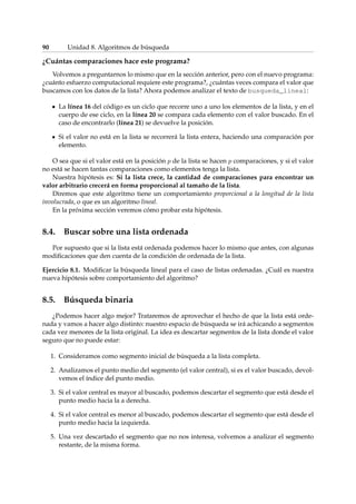 90 Unidad 8. Algoritmos de búsqueda 
¿Cuántas comparaciones hace este programa? 
Volvemos a preguntarnos lo mismo que en la sección anterior, pero con el nuevo programa: 
¿cuánto esfuerzo computacional requiere este programa?, ¿cuántas veces compara el valor que 
buscamos con los datos de la lista? Ahora podemos analizar el texto de busqueda_lineal: 
La línea 16 del código es un ciclo que recorre uno a uno los elementos de la lista, y en el 
cuerpo de ese ciclo, en la línea 20 se compara cada elemento con el valor buscado. En el 
caso de encontrarlo (línea 21) se devuelve la posición. 
Si el valor no está en la lista se recorrerá la lista entera, haciendo una comparación por 
elemento. 
O sea que si el valor está en la posición p de la lista se hacen p comparaciones, y si el valor 
no está se hacen tantas comparaciones como elementos tenga la lista. 
Nuestra hipótesis es: Si la lista crece, la cantidad de comparaciones para encontrar un 
valor arbitrario crecerá en forma proporcional al tamaño de la lista. 
Diremos que este algoritmo tiene un comportamiento proporcional a la longitud de la lista 
involucrada, o que es un algoritmo lineal. 
En la próxima sección veremos cómo probar esta hipótesis. 
8.4. Buscar sobre una lista ordenada 
Por supuesto que si la lista está ordenada podemos hacer lo mismo que antes, con algunas 
modificaciones que den cuenta de la condición de ordenada de la lista. 
Ejercicio 8.1. Modificar la búsqueda lineal para el caso de listas ordenadas. ¿Cuál es nuestra 
nueva hipótesis sobre comportamiento del algoritmo? 
8.5. Búsqueda binaria 
¿Podemos hacer algo mejor? Trataremos de aprovechar el hecho de que la lista está orde-nada 
y vamos a hacer algo distinto: nuestro espacio de búsqueda se irá achicando a segmentos 
cada vez menores de la lista original. La idea es descartar segmentos de la lista donde el valor 
seguro que no puede estar: 
1. Consideramos como segmento inicial de búsqueda a la lista completa. 
2. Analizamos el punto medio del segmento (el valor central), si es el valor buscado, devol-vemos 
el índice del punto medio. 
3. Si el valor central es mayor al buscado, podemos descartar el segmento que está desde el 
punto medio hacia la a derecha. 
4. Si el valor central es menor al buscado, podemos descartar el segmento que está desde el 
punto medio hacia la izquierda. 
5. Una vez descartado el segmento que no nos interesa, volvemos a analizar el segmento 
restante, de la misma forma. 
 