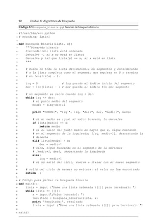 92 Unidad 8. Algoritmos de búsqueda 
Código 8.3 busqueda_binaria.py: Función de búsqueda binaria 
1 #!/usr/bin/env python 
2 # encoding: latin1 
3 
4 def busqueda_binaria(lista, x): 
5 Búsqueda binaria 
6 Precondición: lista está ordenada 
7 Devuelve -1 si x no está en lista; 
8 Devuelve p tal que lista[p] == x, si x está en lista 
9  
10 
11 # Busca en toda la lista dividiéndola en segmentos y considerando 
12 # a la lista completa como el segmento que empieza en 0 y termina 
13 # en len(lista) - 1. 
14 
15 izq = 0 # izq guarda el índice inicio del segmento 
16 der = len(lista) - 1 # der guarda el índice fin del segmento 
17 
18 # un segmento es vacío cuando izq  der: 
19 while izq = der: 
20 # el punto medio del segmento 
21 medio = (izq+der)/2 
22 
23 print DEBUG:, izq:, izq, der:, der, medio:, medio 
24 
25 # si el medio es igual al valor buscado, lo devuelve 
26 if lista[medio] == x: 
27 return medio 
28 # si el valor del punto medio es mayor que x, sigue buscando 
29 # en el segmento de la izquierda: [izq, medio-1], descartando la 
30 # derecha 
31 elif lista[medio]  x: 
32 der = medio-1 
33 # sino, sigue buscando en el segmento de la derecha: 
34 # [medio+1, der], descartando la izquierda 
35 else: 
36 izq = medio+1 
37 # si no salió del ciclo, vuelve a iterar con el nuevo segmento 
38 
39 # salió del ciclo de manera no exitosa: el valor no fue encontrado 
40 return -1 
41 
42 # Código para probar la búsqueda binaria 
43 def main(): 
44 lista = input (Dame una lista ordenada ([[]] para terminar): ) 
45 while lista != [[]]: 
46 x = input(¿Valor buscado?: ) 
47 resultado = busqueda_binaria(lista, x) 
48 print Resultado:, resultado 
49 lista = input (Dame una lista ordenada ([[]] para terminar): ) 
50 
51 main() 
 