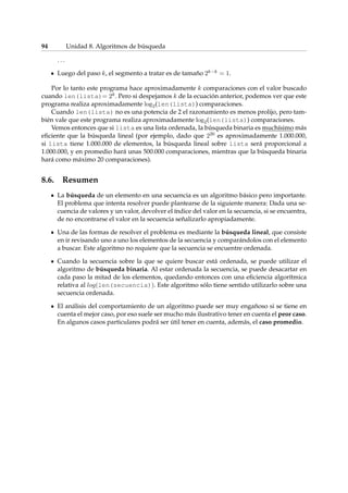 94 Unidad 8. Algoritmos de búsqueda 
: : : 
Luego del paso k, el segmento a tratar es de tamaño 2kk = 1. 
Por lo tanto este programa hace aproximadamente k comparaciones con el valor buscado 
cuando len(lista)= 2k. Pero si despejamos k de la ecuación anterior, podemos ver que este 
programa realiza aproximadamente log2(len(lista)) comparaciones. 
Cuando len(lista) no es una potencia de 2 el razonamiento es menos prolijo, pero tam-bién 
vale que este programa realiza aproximadamente log2(len(lista)) comparaciones. 
Vemos entonces que si lista es una lista ordenada, la búsqueda binaria es muchísimo más 
eficiente que la búsqueda lineal (por ejemplo, dado que 220 es aproximadamente 1.000.000, 
si lista tiene 1.000.000 de elementos, la búsqueda lineal sobre lista será proporcional a 
1.000.000, y en promedio hará unas 500.000 comparaciones, mientras que la búsqueda binaria 
hará como máximo 20 comparaciones). 
8.6. Resumen 
La búsqueda de un elemento en una secuencia es un algoritmo básico pero importante. 
El problema que intenta resolver puede plantearse de la siguiente manera: Dada una se-cuencia 
de valores y un valor, devolver el índice del valor en la secuencia, si se encuentra, 
de no encontrarse el valor en la secuencia señalizarlo apropiadamente. 
Una de las formas de resolver el problema es mediante la búsqueda lineal, que consiste 
en ir revisando uno a uno los elementos de la secuencia y comparándolos con el elemento 
a buscar. Este algoritmo no requiere que la secuencia se encuentre ordenada. 
Cuando la secuencia sobre la que se quiere buscar está ordenada, se puede utilizar el 
algoritmo de búsqueda binaria. Al estar ordenada la secuencia, se puede desacartar en 
cada paso la mitad de los elementos, quedando entonces con una eficiencia algorítmica 
relativa al log(len(secuencia)). Este algoritmo sólo tiene sentido utilizarlo sobre una 
secuencia ordenada. 
El análisis del comportamiento de un algoritmo puede ser muy engañoso si se tiene en 
cuenta el mejor caso, por eso suele ser mucho más ilustrativo tener en cuenta el peor caso. 
En algunos casos particulares podrá ser útil tener en cuenta, además, el caso promedio. 
 