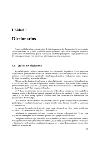 Unidad 9 
Diccionarios 
En esta unidad analizaremos otro tipo de dato importante: los diccionarios. Su importancia, 
radica no sólo en las grandes posibilidades que presentan como estructuras para almacenar 
información, sino también en que, en Python, son utilizados por el propio lenguaje para realizar 
diversas operaciones y para almacenar información de otras estructuras. 
9.1. Qué es un diccionario 
Según Wikipedia, “[u]n diccionario es una obra de consulta de palabras y/o términos que 
se encuentran generalmente ordenados alfabéticamente. De dicha compilación de palabras o 
términos se proporciona su significado, etimología, ortografía y, en el caso de ciertas lenguas 
fija su pronunciación y separación silábica.” 
Al igual que los diccionarios a los que se refiereWikipedia, y que usamos habitualmente en 
la vida diaria, los diccionarios de Python son una lista de consulta de términos de los cuales se 
proporcionan valores asociados. A diferencia de los diccionarios a los que se refiereWikipedia, 
los diccionarios de Python no están ordenados. 
En Python, un diccionario es una colección no-ordenada de valores que son accedidos a 
traves de una clave. Es decir, en lugar de acceder a la información mediante el índice numérico, 
como es el caso de las listas y tuplas, es posible acceder a los valores a través de sus claves, que 
pueden ser de diversos tipo. 
Las claves son únicas dentro de un diccionario, es decir que no puede haber un diccionario 
que tenga dos veces la misma clave, si se asigna un valor a una clave ya existente, se reemplaza 
el valor anterior. 
No hay una forma directa de acceder a una clave a través de su valor, y nada impide que 
un mismo valor se encuentre asignado a distintas claves 
La informacion almacenada en los diccionarios, no tiene un orden particular. Ni por clave 
ni por valor, ni tampoco por el orden en que han sido agregados al diccionario. 
Cualquier variable de tipo inmutable, puede ser clave de un diccionario: cadenas, enteros, 
tuplas (con valores inmutables en sus miembros), etc. No hay restricciones para los valores que 
el diccionario puede contener, cualquier tipo puede ser el valor: listas, cadenas, tuplas, otros 
diccionarios, objetos, etc. 
95 
 