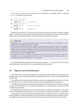 9.3. Algunos usos de diccionarios 97 
Para verificar si una clave se encuentra en el diccionario, es posible utilizar la función 
has_key o la palabra reservada in. 
d = {’x’: 12, ’y’: 7} 
if d.has_key(’x’): 
print d[’x’] # Imprime 12 
if d.has_key(’z’): 
print d[’z’] # No se ejecuta 
if ’y’ in d: 
print d[’y’] # Imprime 7 
Más allá de la creación y el acceso, hay muchas otras operaciones que se pueden realizar 
sobre los diccionarios, para poder manipular la información según sean nuestras necesidades, 
algunos de estos métodos pueden verse en la referencia al final de la unidad. 
Sabías que . . . 
El algoritmo que usa Python internamente para buscar un elemento en un diccionario es muy 
distinto que el que utiliza para buscar en listas. 
Para buscar en las listas, se utiliza un algoritmos de comparación que tarda cada vez más a medi-da 
que la lista se hace más larga. En cambio, para buscar en diccionarios se utiliza un algoritmo 
llamado hash, que se basa en realizar un cálculo numérico sobre la clave del elemento, y tiene una 
propiedad muy interesante: sin importar cuántos elementos tenga el diccionario, el tiempo de bús-queda 
es siempre aproximadamente igual. 
Este algoritmo de hash es también la razón por la cual las claves de los diccionarios deben ser 
inmutables, ya que la operación hecha sobre las claves debe dar siempre el mismo resultado, y si 
se utilizara una variable mutable esto no sería posible. 
No es posible obtener porciones de un diccionario usando [:], ya que al no tener un orden 
determinado para los elementos, no sería posible tomarlos en orden. 
9.3. Algunos usos de diccionarios 
Los diccionarios son una herramienta muy versátil. Se puede utilizar un diccionario, por 
ejemplo, para contar cuántas apariciones de cada palabra hay en un texto, o cuántas apariciones 
de cada letra. 
Es posible utilizar un diccionario, también, para tener una agenda donde la clave es el nom-bre 
de la persona, y el valor es una lista con los datos correspondientes a esa persona. 
También podría utilizarse un diccionario para mantener los datos de los alumnos inscriptos 
en una materia. Siendo la clave el número de padrón, y el valor una lista con todas las notas 
asociadas a ese alumno. 
En general, los diccionarios sirven para crear bases de datos muy simples, en las que la 
clave es el identificador del elemento, y el valor son todos los datos del elemento a considerar. 
Otro posible uso de un diccionario sería utilizarlo para realizar traducciones, donde la clave 
sería la palabra en el idioma original y el valor la palabra en el idioma al que se quiere traducir. 
Sin embargo esta aplicación es poco destacable, ya que esta forma de traducir es muy mala. 
 