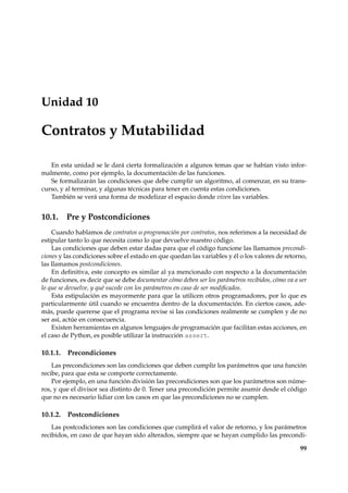 Unidad 10 
Contratos y Mutabilidad 
En esta unidad se le dará cierta formalización a algunos temas que se habían visto infor-malmente, 
como por ejemplo, la documentación de las funciones. 
Se formalizarán las condiciones que debe cumplir un algoritmo, al comenzar, en su trans-curso, 
y al terminar, y algunas técnicas para tener en cuenta estas condiciones. 
También se verá una forma de modelizar el espacio donde viven las variables. 
10.1. Pre y Postcondiciones 
Cuando hablamos de contratos o programación por contratos, nos referimos a la necesidad de 
estipular tanto lo que necesita como lo que devuelve nuestro código. 
Las condiciones que deben estar dadas para que el código funcione las llamamos precondi-ciones 
y las condiciones sobre el estado en que quedan las variables y él o los valores de retorno, 
las llamamos postcondiciones. 
En definitiva, este concepto es similar al ya mencionado con respecto a la documentación 
de funciones, es decir que se debe documentar cómo deben ser los parámetros recibidos, cómo va a ser 
lo que se devuelve, y qué sucede con los parámetros en caso de ser modificados. 
Esta estipulación es mayormente para que la utilicen otros programadores, por lo que es 
particularmente útil cuando se encuentra dentro de la documentación. En ciertos casos, ade-más, 
puede quererse que el programa revise si las condiciones realmente se cumplen y de no 
ser así, actúe en consecuencia. 
Existen herramientas en algunos lenguajes de programación que facilitan estas acciones, en 
el caso de Python, es posible utilizar la instrucción assert. 
10.1.1. Precondiciones 
Las precondiciones son las condiciones que deben cumplir los parámetros que una función 
recibe, para que esta se comporte correctamente. 
Por ejemplo, en una función división las precondiciones son que los parámetros son núme-ros, 
y que el divisor sea distinto de 0. Tener una precondición permite asumir desde el código 
que no es necesario lidiar con los casos en que las precondiciones no se cumplen. 
10.1.2. Postcondiciones 
Las postcodiciones son las condiciones que cumplirá el valor de retorno, y los parámetros 
recibidos, en caso de que hayan sido alterados, siempre que se hayan cumplido las precondi- 
99 
 