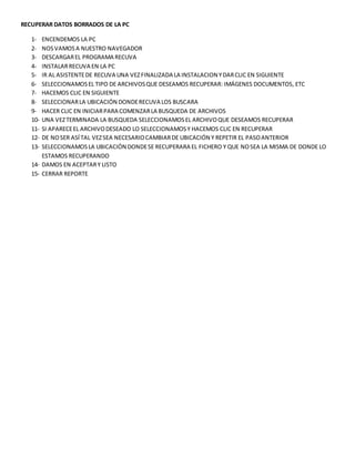 RECUPERAR DATOS BORRADOS DE LA PC
1- ENCENDEMOS LA PC
2- NOSVAMOSA NUESTRO NAVEGADOR
3- DESCARGAREL PROGRAMA RECUVA
4- INSTALARRECUVA EN LA PC
5- IR AL ASISTENTEDE RECUVA UNA VEZFINALIZADA LA INSTALACION YDARCLIC EN SIGUIENTE
6- SELECCIONAMOSEL TIPO DE ARCHIVOSQUE DESEAMOS RECUPERAR: IMÁGENES DOCUMENTOS, ETC
7- HACEMOS CLIC EN SIGUIENTE
8- SELECCIONARLA UBICACIÓN DONDERECUVA LOS BUSCARA
9- HACER CLIC EN INICIARPARA COMENZARLA BUSQUEDA DE ARCHIVOS
10- UNA VEZTERMINADA LA BUSQUEDA SELECCIONAMOSEL ARCHIVOQUE DESEAMOS RECUPERAR
11- SI APARECEEL ARCHIVODESEADO LO SELECCIONAMOSY HACEMOS CLIC EN RECUPERAR
12- DE NOSER ASÍ TAL VEZSEA NECESARIOCAMBIARDE UBICACIÓN Y REPETIR EL PASOANTERIOR
13- SELECCIONAMOSLA UBICACIÓN DONDESE RECUPERARA EL FICHERO Y QUE NOSEA LA MISMA DE DONDE LO
ESTAMOS RECUPERANDO
14- DAMOS EN ACEPTARY LISTO
15- CERRAR REPORTE
 