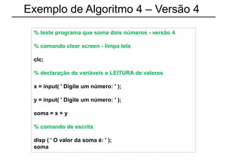 Exemplo de Algoritmo 4 – Versão 4
% teste programa que soma dois números - versão 4
% comando clear screen - limpa tela
clc;
% declaração de variáveis e LEITURA de valores
x = input( ' Digite um número: ' );
y = input( ' Digite um número: ' );
soma = x + y
% comando de escrita
disp ( ' O valor da soma é: ' );
soma
 