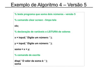 Exemplo de Algoritmo 4 – Versão 5
% teste programa que soma dois números - versão 5
% comando clear screen - limpa tela
clc;
% declaração de variáveis e LEITURA de valores
x = input( ' Digite um número: ' );
y = input( ' Digite um número: ' );
soma = x + y;
% comando de escrita
disp( ' O valor da soma é: ' );
soma
 