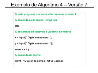Exemplo de Algoritmo 4 – Versão 7
% teste programa que soma dois números - versão 7
% comando clear screen - limpa tela
clc;
% declaração de variáveis e LEITURA de valores
x = input( ' Digite um número: ');
y = input( ' Digite um número: ' );
soma = x + y;
% comando de escrita
printf ( ' O valor da soma é: %f n ', soma);
 