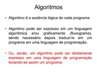 Algoritmos
• Algoritmo é a essência lógica de cada programa.
• Algoritmo pode ser expresso em um linguagem
algorítmica e/ou graficamente (fluxograma),
sendo necessário depois traduzi-lo em um
programa em uma linguagem de programação.
• Ou, senão, um algoritmo pode ser diretamente
expresso em uma linguagem de programação
tonando-se assim um programa.
 