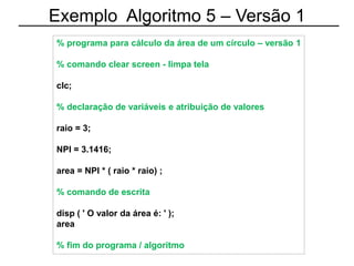Exemplo Algoritmo 5 – Versão 1
% programa para cálculo da área de um círculo – versão 1
% comando clear screen - limpa tela
clc;
% declaração de variáveis e atribuição de valores
raio = 3;
NPI = 3.1416;
area = NPI * ( raio * raio) ;
% comando de escrita
disp ( ' O valor da área é: ' );
area
% fim do programa / algoritmo
 