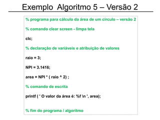 Exemplo Algoritmo 5 – Versão 2
% programa para cálculo da área de um círculo – versão 2
% comando clear screen - limpa tela
clc;
% declaração de variáveis e atribuição de valores
raio = 3;
NPI = 3.1416;
area = NPI * ( raio ^ 2) ;
% comando de escrita
printf ( ' O valor da área é: %f n ', area);
% fim do programa / algoritmo
 