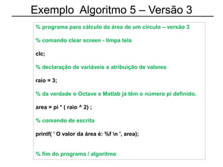 Exemplo Algoritmo 5 – Versão 3
% programa para cálculo da área de um círculo – versão 3
% comando clear screen - limpa tela
clc;
% declaração de variáveis e atribuição de valores
raio = 3;
% da verdade o Octave e Matlab já têm o número pi definido.
area = pi * ( raio ^ 2) ;
% comando de escrita
printf( ' O valor da área é: %f n ', area);
% fim do programa / algoritmo
 