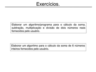 Exercícios.
Elaborar um algoritmo/programa para o cálculo da soma,
subtração, multiplicação e divisão de dois números reais
fornecidos pelo usuário.
Elaborar um algoritmo para o cálculo da soma de 6 números
inteiros fornecidos pelo usuário.
 