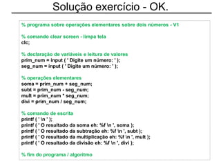 Solução exercício - OK.
% programa sobre operações elementares sobre dois números - V1
% comando clear screen - limpa tela
clc;
% declaração de variáveis e leitura de valores
prim_num = input ( ' Digite um número: ' );
seg_num = input ( ' Digite um número: ' );
% operações elementares
soma = prim_num + seg_num;
subt = prim_num - seg_num;
mult = prim_num * seg_num;
divi = prim_num / seg_num;
% comando de escrita
printf ( ' n ' );
printf ( ' O resultado da soma eh: %f n ', soma );
printf ( ' O resultado da subtração eh: %f n ', subt );
printf ( ' O resultado da multiplicação eh: %f n ', mult );
printf ( ' O resultado da divisão eh: %f n ', divi );
% fim do programa / algoritmo
 