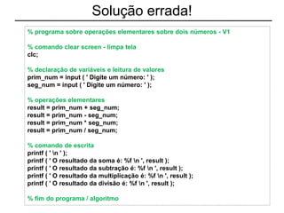 Solução errada!
% programa sobre operações elementares sobre dois números - V1
% comando clear screen - limpa tela
clc;
% declaração de variáveis e leitura de valores
prim_num = input ( ' Digite um número: ' );
seg_num = input ( ' Digite um número: ' );
% operações elementares
result = prim_num + seg_num;
result = prim_num - seg_num;
result = prim_num * seg_num;
result = prim_num / seg_num;
% comando de escrita
printf ( ' n ' );
printf ( ' O resultado da soma é: %f n ', result );
printf ( ' O resultado da subtração é: %f n ', result );
printf ( ' O resultado da multiplicação é: %f n ', result );
printf ( ' O resultado da divisão é: %f n ', result );
% fim do programa / algoritmo
 