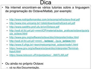 Dica
• Na internet encontram-se vários tutorias sobre a linguagem
de programação do Octave/Matlab, por exemplo:
– http://www.rodrigofernandez.com.br/ecomp/ref/octave-final.pdf
– http://www.ime.unicamp.br/~biloti/download/refcard-a4.pdf
– http://www.castilho.prof.ufu.br/cn/Octave.pdf
– http://ssdi.di.fct.unl.pt/~nmm/ICP/material/aulas_praticas/octave/guia/g
uia_octave.html
– http://www.gnu.org/software/octave/doc/interpreter/index.html
– http://ssdi.di.fct.unl.pt/~nmm/.../octave/.../guia_octave.htm
– http://www.if.ufrgs.br/~leon/metcomp/mat_octave/node1.html
– https://www.gnu.org/software/octave/doc/interpreter/Terminal-
Input.html
– https://www.telecom.uff.br/pet/petws/.../MATLAB.pdf
• Ou ainda no próprio Octave:
– vá na Aba Documentação.
 