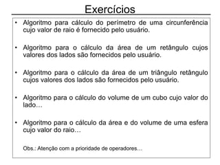 Exercícios
• Algoritmo para cálculo do perímetro de uma circunferência
cujo valor de raio é fornecido pelo usuário.
• Algoritmo para o cálculo da área de um retângulo cujos
valores dos lados são fornecidos pelo usuário.
• Algoritmo para o cálculo da área de um triângulo retângulo
cujos valores dos lados são fornecidos pelo usuário.
• Algoritmo para o cálculo do volume de um cubo cujo valor do
lado…
• Algoritmo para o cálculo da área e do volume de uma esfera
cujo valor do raio…
Obs.: Atenção com a prioridade de operadores…
 