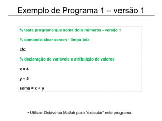 Exemplo de Programa 1 – versão 1
% teste programa que soma dois números - versão 1
% comando clear screen - limpa tela
clc;
% declaração de variáveis e atribuição de valores
x = 4
y = 5
soma = x + y
• Utilizar Octave ou Matlab para “executar” este programa.
 