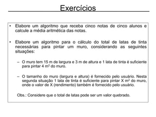 Exercícios
• Elabore um algoritmo que receba cinco notas de cinco alunos e
calcule a média aritmética das notas.
• Elabore um algoritmo para o cálculo do total de latas de tinta
necessárias para pintar um muro, considerando as seguintes
situações:
– O muro tem 15 m de largura e 3 m de altura e 1 lata de tinta é suficiente
para pintar 4 m2 do muro.
– O tamanho do muro (largura e altura) é fornecido pelo usuário. Nesta
segunda situação 1 lata de tinta é suficiente para pintar X m2 do muro,
onde o valor de X (rendimento) também é fornecido pelo usuário.
Obs.: Considere que o total de latas pode ser um valor quebrado.
 