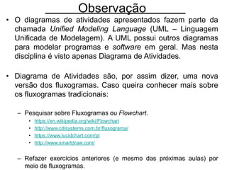 Observação
• O diagramas de atividades apresentados fazem parte da
chamada Unified Modeling Language (UML – Linguagem
Unificada de Modelagem). A UML possui outros diagramas
para modelar programas e software em geral. Mas nesta
disciplina é visto apenas Diagrama de Atividades.
• Diagrama de Atividades são, por assim dizer, uma nova
versão dos fluxogramas. Caso queira conhecer mais sobre
os fluxogramas tradicionais:
– Pesquisar sobre Fluxogramas ou Flowchart.
• https://en.wikipedia.org/wiki/Flowchart
• http://www.citisystems.com.br/fluxograma/
• https://www.lucidchart.com/pt
• http://www.smartdraw.com/
– Refazer exercícios anteriores (e mesmo das próximas aulas) por
meio de fluxogramas.
 