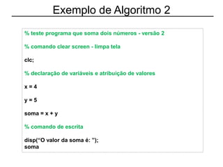 Exemplo de Algoritmo 2
% teste programa que soma dois números - versão 2
% comando clear screen - limpa tela
clc;
% declaração de variáveis e atribuição de valores
x = 4
y = 5
soma = x + y
% comando de escrita
disp(“O valor da soma é: ”);
soma
 