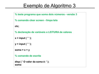 Exemplo de Algoritmo 3
% teste programa que soma dois números - versão 3
% comando clear screen - limpa tela
clc;
% declaração de variáveis e LEITURA de valores
x = input ( ' ' );
y = input ( ' ' );
soma = x + y
% comando de escrita
disp ( ' O valor da soma é: ' );
soma
 