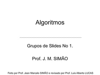 Algoritmos
Grupos de Slides No 1.
Prof. J. M. SIMÃO
Feito por Prof. Jean Marcelo SIMÃO e revisado por Prof. Luis Alberto LUCAS
 